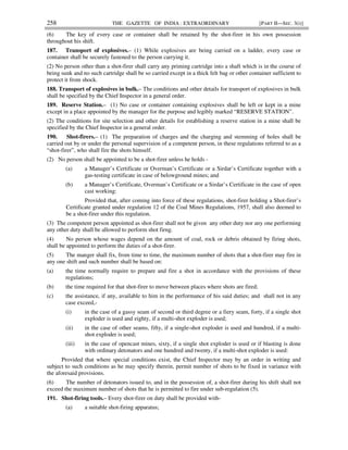 258 THE GAZETTE OF INDIA : EXTRAORDINARY [PART II—SEC. 3(i)]
(6) The key of every case or container shall be retained by the shot-firer in his own possession
throughout his shift.
187. Transport of explosives.– (1) While explosives are being carried on a ladder, every case or
container shall be securely fastened to the person carrying it.
(2) No person other than a shot-firer shall carry any priming cartridge into a shaft which is in the course of
being sunk and no such cartridge shall be so carried except in a thick felt bag or other container sufficient to
protect it from shock.
188. Transport of explosives in bulk.– The conditions and other details for transport of explosives in bulk
shall be specified by the Chief Inspector in a general order.
189. Reserve Station.– (1) No case or container containing explosives shall be left or kept in a mine
except in a place appointed by the manager for the purpose and legibly marked “RESERVE STATION”.
(2) The conditions for site selection and other details for establishing a reserve station in a mine shall be
specified by the Chief Inspector in a general order.
190. Shot-firers.– (1) The preparation of charges and the charging and stemming of holes shall be
carried out by or under the personal supervision of a competent person, in these regulations referred to as a
“shot-firer”, who shall fire the shots himself.
(2) No person shall be appointed to be a shot-firer unless he holds -
(a) a Manager’s Certificate or Overman’s Certificate or a Sirdar’s Certificate together with a
gas-testing certificate in case of belowground mines; and
(b) a Manager’s Certificate, Overman’s Certificate or a Sirdar’s Certificate in the case of open
cast working:
Provided that, after coming into force of these regulations, shot-firer holding a Shot-firer’s
Certificate granted under regulation 12 of the Coal Mines Regulations, 1957, shall also deemed to
be a shot-firer under this regulation.
(3) The competent person appointed as shot-firer shall not be given any other duty nor any one performing
any other duty shall be allowed to perform shot firng.
(4) No person whose wages depend on the amount of coal, rock or debris obtained by firing shots,
shall be appointed to perform the duties of a shot-firer.
(5) The manger shall fix, from time to time, the maximum number of shots that a shot-firer may fire in
any one shift and such number shall be based on:
(a) the time normally require to prepare and fire a shot in accordance with the provisions of these
regulations;
(b) the time required for that shot-firer to move between places where shots are fired;
(c) the assistance, if any, available to him in the performance of his said duties; and shall not in any
case exceed,-
(i) in the case of a gassy seam of second or third degree or a fiery seam, forty, if a single shot
exploder is used and eighty, if a multi-shot exploder is used;
(ii) in the case of other seams, fifty, if a single-shot exploder is used and hundred, if a multi-
shot exploder is used;
(iii) in the case of opencast mines, sixty, if a single shot exploder is used or if blasting is done
with ordinary detonators and one hundred and twenty, if a multi-shot exploder is used:
Provided that where special conditions exist, the Chief Inspector may by an order in writing and
subject to such conditions as he may specify therein, permit number of shots to be fixed in variance with
the aforesaid provisions.
(6) The number of detonators issued to, and in the possession of, a shot-firer during his shift shall not
exceed the maximum number of shots that he is permitted to fire under sub-regulation (5).
191. Shot-firing tools.– Every shot-firer on duty shall be provided with-
(a) a suitable shot-firing apparatus;
 