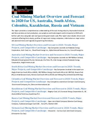 Coal Mining Market Overview and Forecast
to 2020 for US, Australia, South Africa,
Colombia, Kazakhstan, Russia and Vietnam
The report provides a comprehensive understanding of the coal mining industry. It provides historical
and forecast data on Coal production, consumption and trade (export and/or imports) to 2020 with
further split into coal grade and coal type (coking and steam coal). The report also includes drivers and
restraints affecting the industry, profiles of major coal mining companies, information on major active
and planned mines and regulations governing the industry.

US Coal Mining Market Overview and Forecast to 2020: Trends, Major
Projects, and Competitive Landscape - Key Companies covered are Peabody Energy
Corporation, Arch Coal, Inc., Cloud Peak Energy Inc., Alpha Natural Resources, Inc, Consol Energy Inc.

Australia Coal Mining Market Overview and Forecast to 2020: Trends, Major
Projects, and Competitive Landscape - Key Companies covered are BHP Billiton Limited,
Mitsubishi Development Pty Ltd, Xstrata plc, Rio Tinto Plc, AGL Energy Limited, Peabody Energy
Corporation, Anglo American plc

South Africa Coal Mining Market Overview and Forecast to 2020: Trends,
Major Projects, and Competitive Landscape - Key Companies involved in the report are
Anglo American South Africa (AASA) , BHP Billiton Energy Coal South Africa Ltd. (BECSA), Exxaro Coal
(Pty) Limited (Exxaro Coal), Xstrata Coal South Africa (XCSA) asol Mining (Pty) Limited (Sasol Mining)

Colombia Coal Mining Market Overview and Forecast to 2020: Trends, Major
Projects and Competitive Landscape - Key Companies covered are Cerrejon Coal Company,
Drummond Company, Inc, Glencore International plc

Kazakhstan Coal Mining Market Overview and Forecast to 2020: Trends, Major
Projects, and Competitive Landscape - Bogatyr Coal, LLP, Eurasian Energy Corporation JS, JSC
ArcelorMittal Temirtau, Kazakhmys PLC

Russia Coal Mining Market Overview and Forecast to 2020: Trends, Major
Projects, and Competitive Landscape - Open Joint-Stock Company Siberian Coal Energy
Company, Kuzbassrazrezugol Coal OJSC , Evraz Plc, Mechel OAO

Vietnam Coal Mining Market Overview and Forecast to 2020: Trends, Major
Projects, and Competitive Landscape - Vinacomin - Coc Sau Coal Joint Stock Company
(Vinacomin-Coc Sau)
 