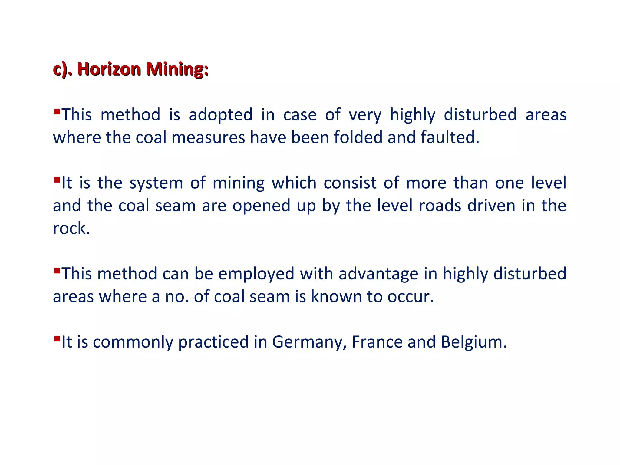 c). Horizon Mining:c). Horizon Mining:
This method is adopted in case of very highly disturbed areas
where the coal measures have been folded and faulted.
It is the system of mining which consist of more than one level
and the coal seam are opened up by the level roads driven in the
rock.
This method can be employed with advantage in highly disturbed
areas where a no. of coal seam is known to occur.
It is commonly practiced in Germany, France and Belgium.
 