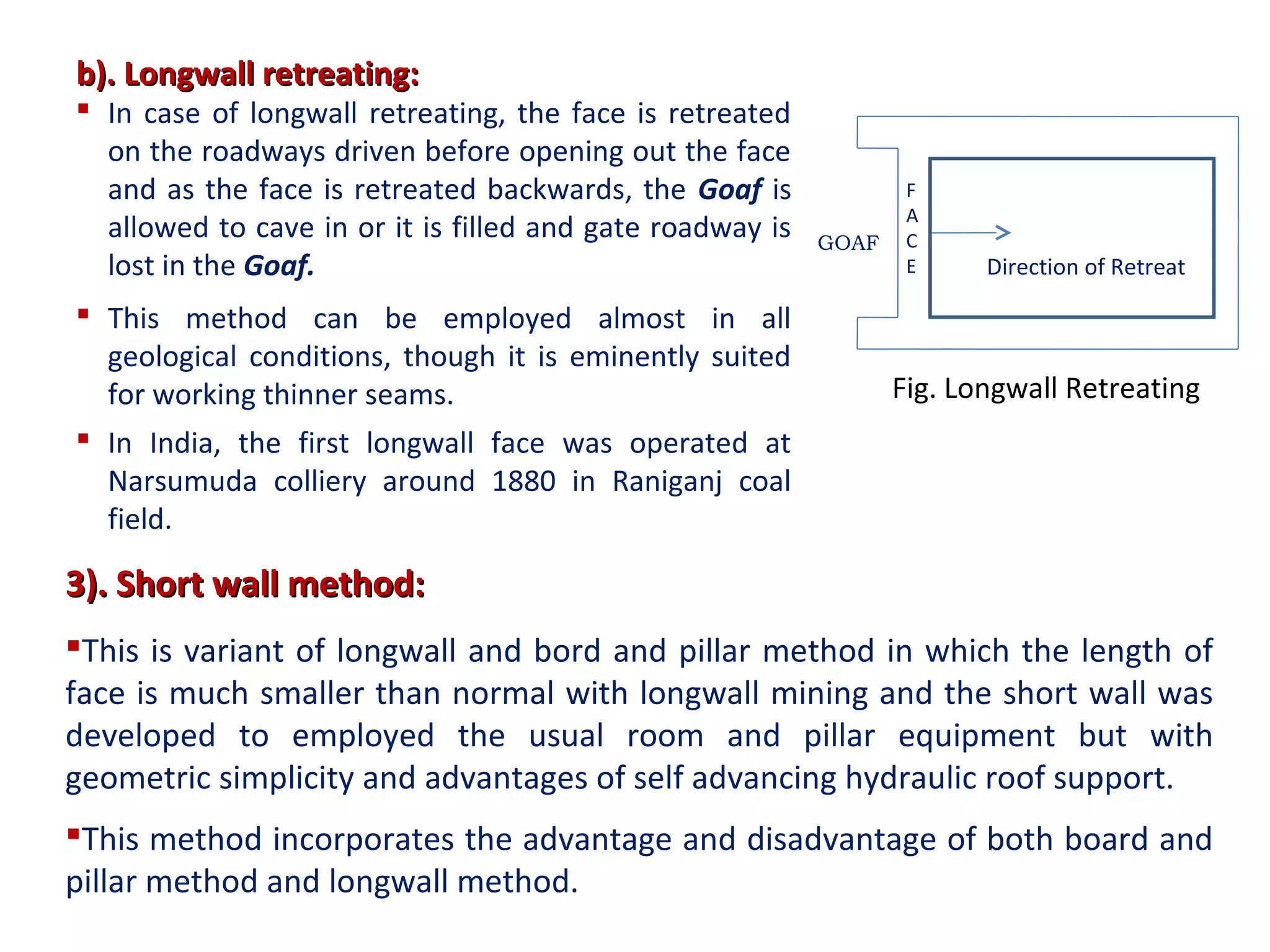 b). Longwall retreating:b). Longwall retreating:
 In case of longwall retreating, the face is retreated
on the roadways driven before opening out the face
and as the face is retreated backwards, the Goaf is
allowed to cave in or it is filled and gate roadway is
lost in the Goaf.
 This method can be employed almost in all
geological conditions, though it is eminently suited
for working thinner seams.
 In India, the first longwall face was operated at
Narsumuda colliery around 1880 in Raniganj coal
field.
3). Short wall method:3). Short wall method:
This is variant of longwall and bord and pillar method in which the length of
face is much smaller than normal with longwall mining and the short wall was
developed to employed the usual room and pillar equipment but with
geometric simplicity and advantages of self advancing hydraulic roof support.
This method incorporates the advantage and disadvantage of both board and
pillar method and longwall method.
F
A
C
E
GOAF
Direction of Retreat
Fig. Longwall Retreating
 