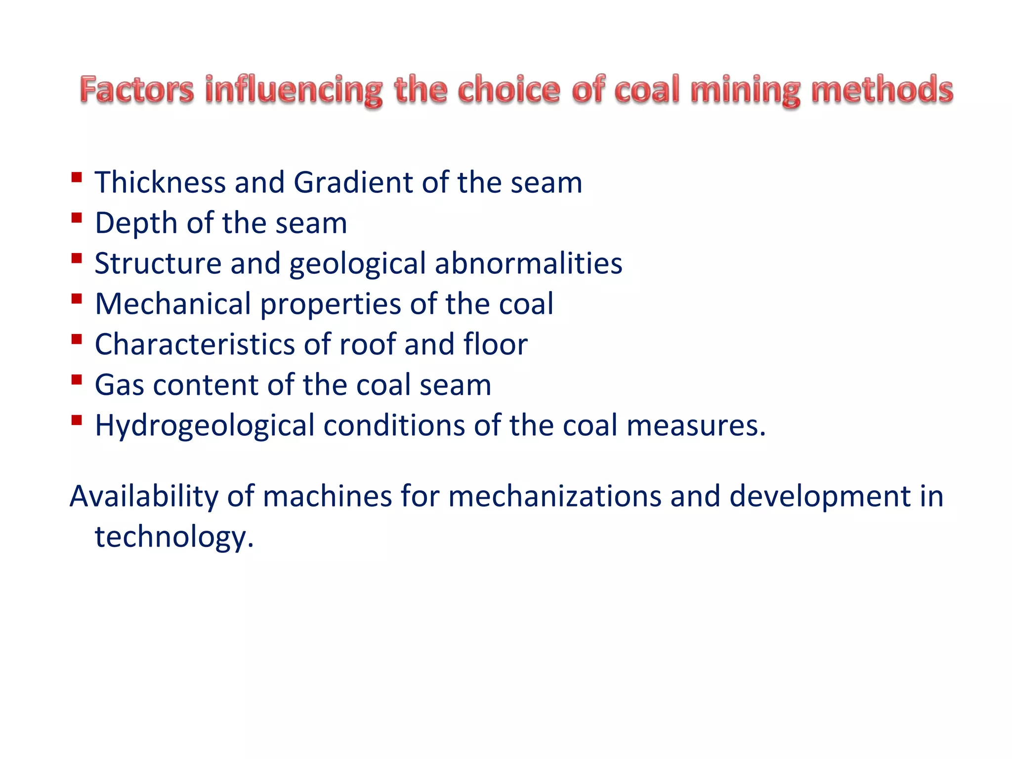  Thickness and Gradient of the seam
 Depth of the seam
 Structure and geological abnormalities
 Mechanical properties of the coal
 Characteristics of roof and floor
 Gas content of the coal seam
 Hydrogeological conditions of the coal measures.
Availability of machines for mechanizations and development in
technology.
 