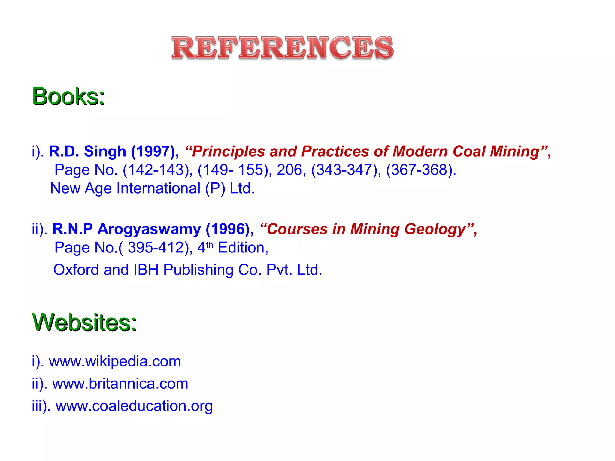 Books:Books:
i). R.D. Singh (1997), “Principles and Practices of Modern Coal Mining”,
Page No. (142-143), (149- 155), 206, (343-347), (367-368).
New Age International (P) Ltd.
ii). R.N.P Arogyaswamy (1996), “Courses in Mining Geology”,
Page No.( 395-412), 4th
Edition,
Oxford and IBH Publishing Co. Pvt. Ltd.
Websites:Websites:
i). www.wikipedia.com
ii). www.britannica.com
iii). www.coaleducation.org
 