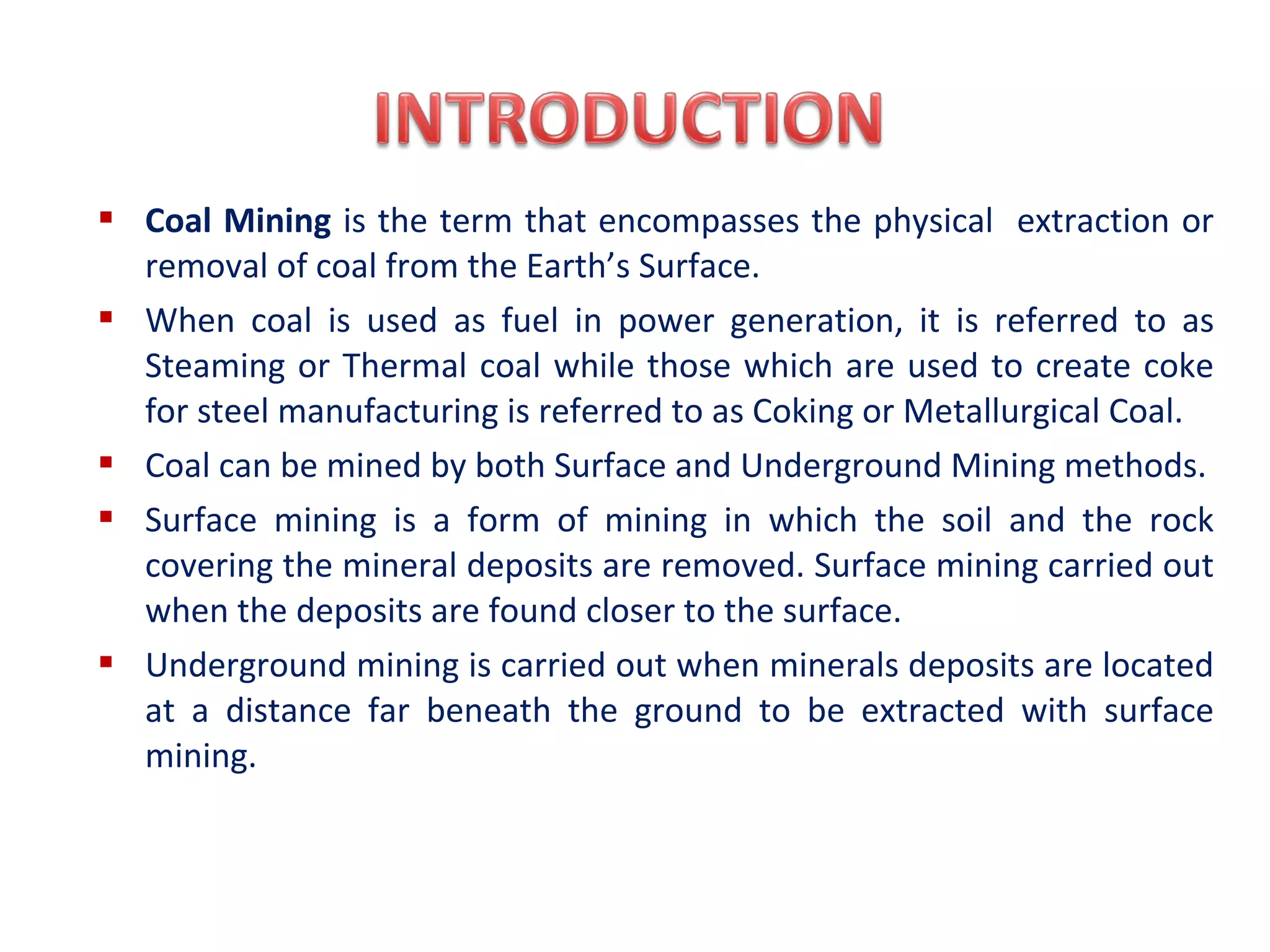  Coal Mining is the term that encompasses the physical extraction or
removal of coal from the Earth’s Surface.
 When coal is used as fuel in power generation, it is referred to as
Steaming or Thermal coal while those which are used to create coke
for steel manufacturing is referred to as Coking or Metallurgical Coal.
 Coal can be mined by both Surface and Underground Mining methods.
 Surface mining is a form of mining in which the soil and the rock
covering the mineral deposits are removed. Surface mining carried out
when the deposits are found closer to the surface.
 Underground mining is carried out when minerals deposits are located
at a distance far beneath the ground to be extracted with surface
mining.
 