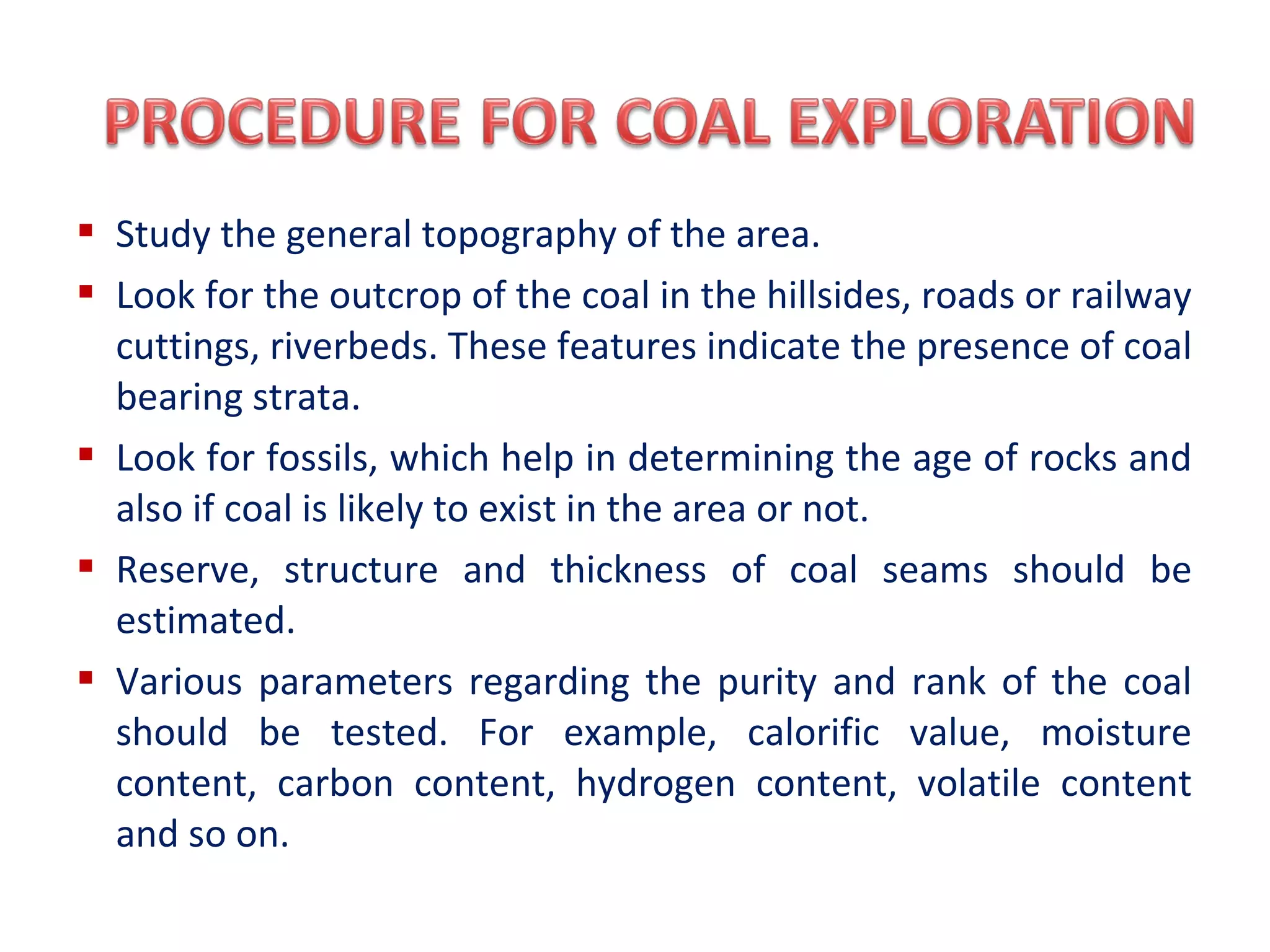  Study the general topography of the area.
 Look for the outcrop of the coal in the hillsides, roads or railway
cuttings, riverbeds. These features indicate the presence of coal
bearing strata.
 Look for fossils, which help in determining the age of rocks and
also if coal is likely to exist in the area or not.
 Reserve, structure and thickness of coal seams should be
estimated.
 Various parameters regarding the purity and rank of the coal
should be tested. For example, calorific value, moisture
content, carbon content, hydrogen content, volatile content
and so on.
 