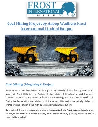 Coal Mining Project by Anoop Wadhera Frost
International Limited Kanpur
Coal Mining (Meghalaya) Project
Frost International has leased a one square km stretch of land for a period of 30
years at Khasi Hills in the Eastern Indian state of Meghalaya, and has also
constructed road connectivity to facilitate the mining and transportation of coal.
Owing to the location and distance of the mines, it is not economically viable to
transport and consume the high quality coal within the country.
Coal mined from the open pit mines is transported via Frost International's own
trucks, for export and onward delivery and consumption by power plants and other
users in Bangladesh.
 