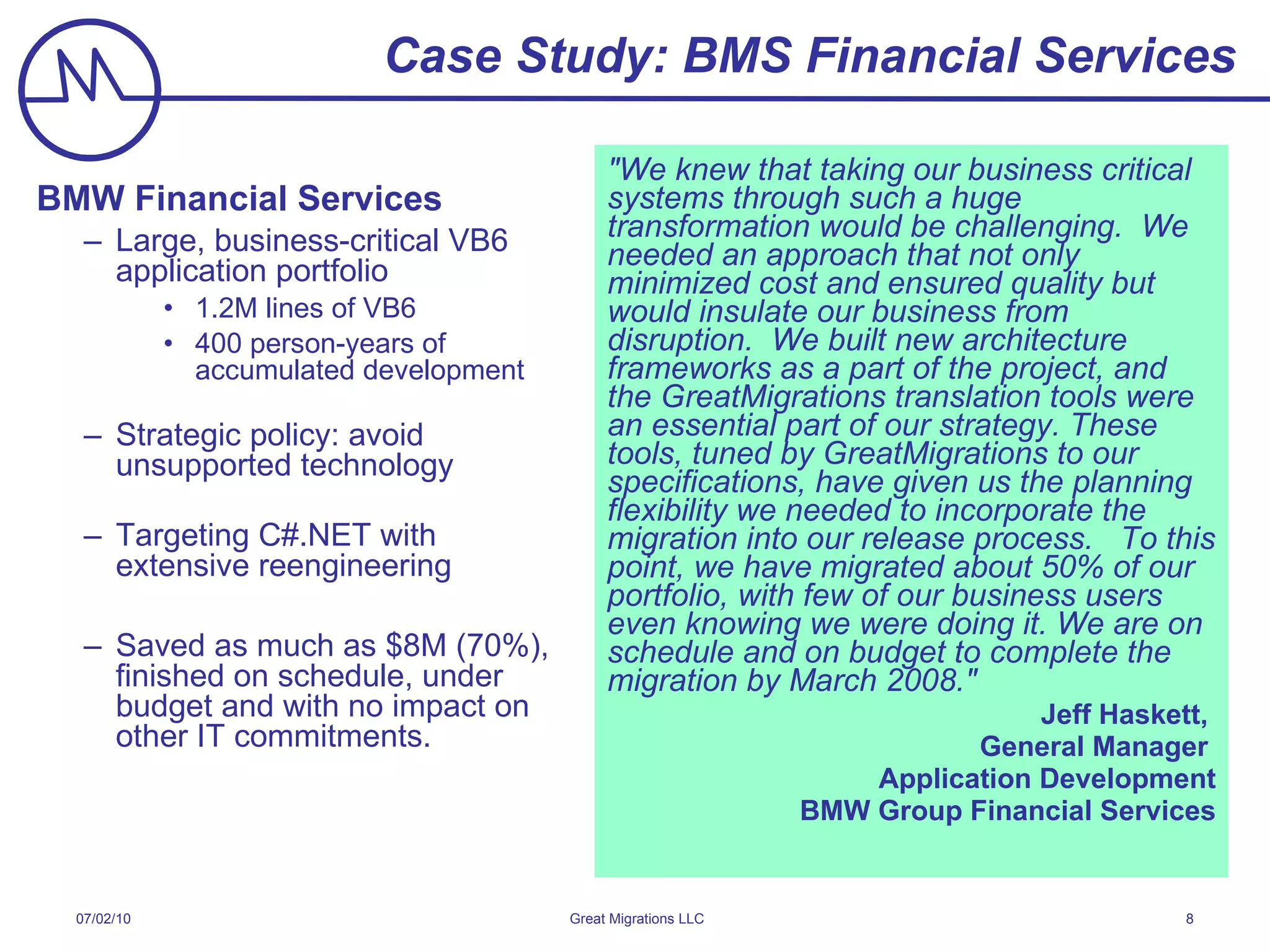 Case Study: BMS Financial Services BMW Financial Services Large, business-critical VB6 application portfolio 1.2M lines of VB6 400 person-years of accumulated development Strategic policy: avoid unsupported technology Targeting C#.NET with  extensive reengineering Saved as much as $8M (70%),  finished on schedule, under budget and with no impact on other IT commitments. &quot;We knew that taking our business critical systems through such a huge transformation would be challenging.  We needed an approach that not only minimized cost and ensured quality but would insulate our business from disruption.  We built new architecture frameworks as a part of the project, and the GreatMigrations translation tools were an essential part of our strategy. These tools, tuned by GreatMigrations to our specifications, have given us the planning flexibility we needed to incorporate the migration into our release process.  To this point, we have migrated about 50% of our portfolio, with few of our business users even knowing we were doing it. We are on schedule and on budget to complete the migration by March 2008.&quot; Jeff Haskett,  General Manager  Application Development BMW Group Financial Services 