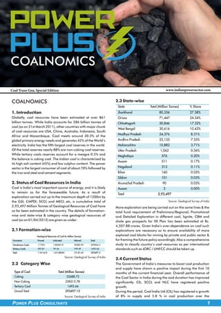 Power
PLus
COALNOMICS

Coal Trans Goa, Special Edition                                                                                           www.indianpowersector.com


COALNOMICS                                                                           2.3 State-wise
                                                                                      State                 Total (Million Tonnes)          % Share
1. Introduction                                                                       Jharkhand                   80,356                    27.38%
Globally, coal resources have been estimated at over 861                              Orissa                      71,447                    24.34%
billion tonnes. While India accounts for 286 billion tonnes of                        Chhattisgarh                50,846                    17.32%
coal (as on 31st March 2011), other countries with major chunk
                                                                                      West Bengal                 30,616                    10.43%
of coal resources are USA, China, Australia, Indonesia, South
                                                                                      Madhya Pradesh              24,376                     8.31%
Africa and Mozambique. Coal meets around 30.3% of the
global primary energy needs and generates 42% of the World’s                          Andhra Pradesh              22,155                     7.55%
electricity. India has the fifth largest coal reserves in the world.                  Maharashtra                 10,882                     3.71%
Of the total reserves nearly 88% are non-coking coal reserves.                        Uttar Pradesh                1,062                     0.36%
While tertiary coals reserves account for a meagre 0.5% and                           Meghalaya                     576                      0.20%
the balance is coking coal. The Indian coal is characterized by
                                                                                      Assam                         511                      0.17%
its high ash content (45%) and low sulphur content. The power
sector is the largest consumer of coal of about 70% followed by                       Nagaland                      315                      0.11%
the iron and steel and cement segments.                                               Bihar                         160                      0.05%
                                                                                      Sikkim                        101                      0.03%
2. Status of Coal Resources in India                                                  Arunachal Pradesh              90                      0.03%
Coal is India’s most important source of energy, and it is likely                     Assam                           3                      0.00%
to remain so for the foreseeable future. As a result of
                                                                                      Total                      2,93,497
exploration carried out up to the maximum depth of 1200m by
the GSI, CMPDI, SCCL and MECL etc, a cumulative total of                                                                   Source: Geological Survey of India
2,93,497 Million Tonnes of Geological Resources of Coal have                         More exploration are being carried out on the same lines & the
so far been estimated in the country. The details of formation-                      total fund requirement of Preliminary/Regional, Promotional
wise and state-wise & category wise geological resources of                          and Detailed Exploration in different coal, lignite, CBM and
coal (as on 01/04/2012) are given as under:                                          shale gas prospects for XII Plan has been estimated at Rs.
                                                                                     4,507.88 crores. Given India’s over-dependence on coal such
2.1 Formation-wise                                                                   explorations are necessary so to ensure availability of more
                  Geological Resources of Coal (In Million Tonnes)                   explored coal blocks for mining by private and public sector &
 Formation        Proved           Indicated              Inferred   Total           for framing the future policy accordingly. Also a comprehensive
 Gondwana Coals   117551           142069.51              32383.99   292004.5        study to classify country’s coal resources as per international
 Tertiary Coals   593.81           99.34                  799.49     1492.64         standards such as JORC / UNFCC should be taken up.
 Total            118144.8         142168085              33183.49   293497.2

                                                Source: Geological Survey of India
                                                                                     2.4 Current Status
2.2 Category Wise                                                                    The Government of India’s measures to boost coal production
                                                                                     and supply have shown a positive impact during the first 10
  Type of Coal                           Total (Million Tonnes)                      months of the current financial year. Overall performance of
  Coking                                         33688.73                            the Coal Sector in India during the said duration has improved
  Non-Coking                                    258315.78                            significantly. CIL, SCCL and NLC have registered positive
  Tertiary Coal                                    1492.64                           growth.
  Grand Total                                   293497.15                            During the period, Coal India Ltd (CIL) has registered a growth
                                                Source: Geological Survey of India   of 8% in supply and 5.8 % in coal production over the

 POWER PLUS CONSULTANTS                                                                                                                                    1
 