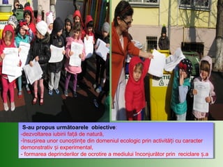 S-au propus următoarele obiective:
-dezvoltarea iubirii fa ă de natură,ț
-însu irea unor cuno tin e din domeniul ecologic prin activită i cu caracterș ș ț ț
demonstrativ i experimental,ș
- formarea deprinderilor de ocrotire a mediului înconjurător prin reciclare .aș
S-au propus următoarele obiective:
-dezvoltarea iubirii fa ă de natură,ț
-însu irea unor cuno tin e din domeniul ecologic prin activită i cu caracterș ș ț ț
demonstrativ i experimental,ș
- formarea deprinderilor de ocrotire a mediului înconjurător prin reciclare .aș
 