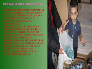 DESFĂ URAREA PROIECTULUIȘ
ÎN URMA INFORMĂRII PĂRIN ILORȚ
GRUPA MIJLOCIE 3 A BENEFICIAT
DE UN REAL SPRIJIN DIN PARTEA
LOR CEEA CE A AVUT CA IȘ
REZULTAT REALIZAREA
OBIECTIVULUI.
PĂRIN I I CARE LUCREAZĂ LAȚ
FIRME, DAR I PĂRIN I CARE AUȘ Ț
COLECTAT HÂRTIE I PETURIȘ
SPECIAL PENTRU ACEST PROIECT
AU EXPLICAT COPIILOR
IMPORTANŢA ACESTEI ACTIVITĂŢI.
ÎN DECURSUL A MAXIM 4 LUNI S-A
REU IT IMPLICAREA TOTALĂ AȘ
COPILULUI I PĂRINTELUIȘ
REZULTÂND UN PRIM PAS ÎN
OCROTIREA MEDIULUI.
 
