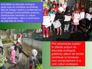 Activită ile de educa ie ecologicăț ț
ajută copiii să manifeste sensibilitate
fa ă de întregul mediul i problemele lui,ț ș
să în eleagă func ionalitatea acestuia,ț ț
interac iunea oamenilor cu natura .ț
Copiii dobândesc valori i sentimenteș
de grijă fa ă de mediu.ț
Prin antrenarea copiilor
în diferite ac iuni deț
educa ie ecologică,ț
grădini a alături de familieț
contribuie la formarea
unui comportament i aș
unei culturi ecologice.
 