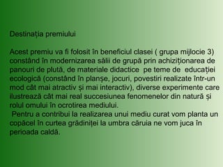 Destina ia premiuluiț
Acest premiu va fi folosit în beneficiul clasei ( grupa mijlocie 3)
constând în modernizarea sălii de grupă prin achizi ionarea deț
panouri de plută, de materiale didactice pe teme de educa ieiț
ecologică (constând în plan e, jocuri, povestiri realizate într-unș
mod cât mai atractiv i mai interactiv), diverse experimente careș
ilustrează cât mai real succesiunea fenomenelor din natură iș
rolul omului în ocrotirea mediului.
Pentru a contribui la realizarea unui mediu curat vom planta un
copăcel în curtea grădiniţei la umbra căruia ne vom juca în
perioada caldă.
 