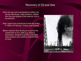 Recovery of Oil and Gas
When the cap rock is penetrated by drilling, the
oil and natural gas, under pressure, migrate
from the pore spaces of the reservoir rock to
the drill hole.
Note: world’s first commercial oil well was drilled
in 1858 at Oil Springs, Ontario (near Sarnia).
Before methods were developed to control the
upward flow of oil in wells (e.g. blowout
preventers), dangerous gushers took place
when pressure was suddenly released from
oil traps.

 