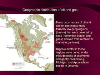 Geographic distribution of oil and gas

Major occurrences of oil and
gas on continents mark
formerly low-lying regions
(basins) that were covered by
seas (remember that oil and
gas is derived from remains of
marine organisms).
Organic matter in these
regions were buried under
thick deposits of sediments
and gently cooked (e.g.
Michigan and Appalachian
basins in Ontario).

 