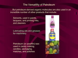 The Versatility of Petroleum
…But petroleum-derived organic molecules are also used in an
incredible number of other products that include:
Solvents, used in paints,
lacquers, and printing inks,
and cleaners
Lubricating oils and greases
for machinery

Petroleum (or paraffin) wax
used in candy making,
candles, packaging,
matches, and polishes

 
