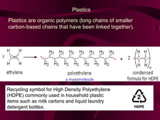 Plastics
Plastics are organic polymers (long chains of smaller
carbon-based chains that have been linked together).

Recycling symbol for High Density Polyethylene
(HDPE) commonly used in household plastic
items such as milk cartons and liquid laundry
detergent bottles.

 
