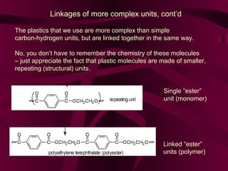 Linkages of more complex units, cont’d
The plastics that we use are more complex than simple
carbon-hydrogen units, but are linked together in the same way.
No, you don’t have to remember the chemistry of these molecules
– just appreciate the fact that plastic molecules are made of smaller,
repeating (structural) units.
Single “ester”
unit (monomer)

Linked “ester”
units (polymer)

 
