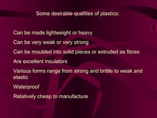 Some desirable qualities of plastics:

Can be made lightweight or heavy
Can be very weak or very strong
Can be moulded into solid pieces or extruded as fibres
Are excellent insulators
Various forms range from strong and brittle to weak and
elastic
Waterproof
Relatively cheap to manufacture

 
