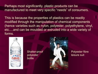 Perhaps most significantly, plastic products can be
manufactured to meet very specific “needs” of consumers.
This is because the properties of plastics can be readily
modified through the manipulation of chemical components
(hence varieties such as nylon, polyester, polyethylene, vinyl,
etc.…and can be moulded or extruded into a wide variety of
forms.

Shatter-proof
polyester
bottle

Polyester fibre
leisure suit

 