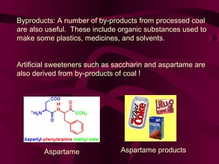 Byproducts: A number of by-products from processed coal
are also useful. These include organic substances used to
make some plastics, medicines, and solvents.

Artificial sweeteners such as saccharin and aspartame are
also derived from by-products of coal !

Aspartame

Aspartame products

 