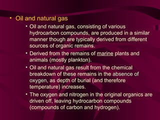 • Oil and natural gas
• Oil and natural gas, consisting of various
hydrocarbon compounds, are produced in a similar
manner though are typically derived from different
sources of organic remains.
• Derived from the remains of marine plants and
animals (mostly plankton).
• Oil and natural gas result from the chemical
breakdown of these remains in the absence of
oxygen, as depth of burial (and therefore
temperature) increases.
• The oxygen and nitrogen in the original organics are
driven off, leaving hydrocarbon compounds
(compounds of carbon and hydrogen).

 