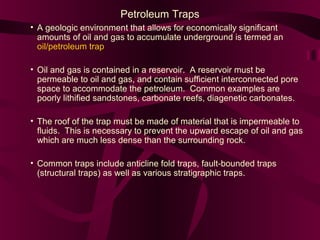 Petroleum Traps
• A geologic environment that allows for economically significant
amounts of oil and gas to accumulate underground is termed an
oil/petroleum trap
• Oil and gas is contained in a reservoir. A reservoir must be
permeable to oil and gas, and contain sufficient interconnected pore
space to accommodate the petroleum. Common examples are
poorly lithified sandstones, carbonate reefs, diagenetic carbonates.
• The roof of the trap must be made of material that is impermeable to
fluids. This is necessary to prevent the upward escape of oil and gas
which are much less dense than the surrounding rock.
• Common traps include anticline fold traps, fault-bounded traps
(structural traps) as well as various stratigraphic traps.

 