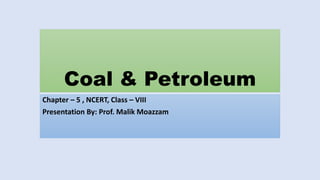 Coal & Petroleum
Chapter – 5 , NCERT, Class – VIII
Presentation By: Prof. Malik Moazzam
 