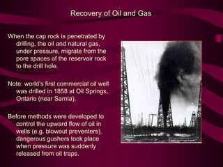 When the cap rock is penetrated by
drilling, the oil and natural gas,
under pressure, migrate from the
pore spaces of the reservoir rock
to the drill hole.
Note: world’s first commercial oil well
was drilled in 1858 at Oil Springs,
Ontario (near Sarnia).
Before methods were developed to
control the upward flow of oil in
wells (e.g. blowout preventers),
dangerous gushers took place
when pressure was suddenly
released from oil traps.
Recovery of Oil and Gas
 