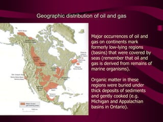 Geographic distribution of oil and gas
Major occurrences of oil and
gas on continents mark
formerly low-lying regions
(basins) that were covered by
seas (remember that oil and
gas is derived from remains of
marine organisms).
Organic matter in these
regions were buried under
thick deposits of sediments
and gently cooked (e.g.
Michigan and Appalachian
basins in Ontario).
 