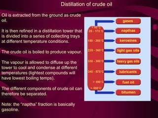 Distillation of crude oil
Oil is extracted from the ground as crude
oil.
It is then refined in a distillation tower that
is divided into a series of collecting trays
at different temperature conditions.
The crude oil is boiled to produce vapour.
The vapour is allowed to diffuse up the
tower to cool and condense at different
temperatures (lightest compounds will
have lowest boiling temps).
The different components of crude oil can
therefore be separated.
Note: the “naptha” fraction is basically
gasoline.
 