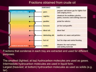 Fractions that condense in each tray are extracted and used for different
purposes.
The smallest (lightest; at top) hydrocarbon molecules are used as gases.
Intermediate hydrocarbon molecules are used in liquid form.
Largest (heaviest; at bottom) hydrocarbon molecules as used as solids (e.g.
tar).
Fractions obtained from crude oil
 