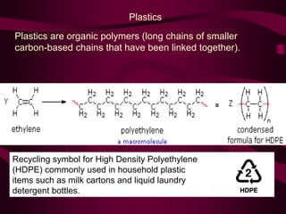 Plastics
Plastics are organic polymers (long chains of smaller
carbon-based chains that have been linked together).
Recycling symbol for High Density Polyethylene
(HDPE) commonly used in household plastic
items such as milk cartons and liquid laundry
detergent bottles.
 