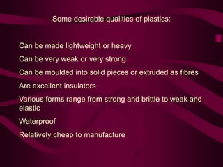 Some desirable qualities of plastics:
Can be made lightweight or heavy
Can be very weak or very strong
Can be moulded into solid pieces or extruded as fibres
Are excellent insulators
Various forms range from strong and brittle to weak and
elastic
Waterproof
Relatively cheap to manufacture
 