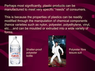 Perhaps most significantly, plastic products can be
manufactured to meet very specific “needs” of consumers.
This is because the properties of plastics can be readily
modified through the manipulation of chemical components
(hence varieties such as nylon, polyester, polyethylene, vinyl,
etc.…and can be moulded or extruded into a wide variety of
forms.
Polyester fibre
leisure suit
Shatter-proof
polyester
bottle
 