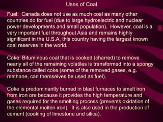 Uses of Coal
Fuel: Canada does not use as much coal as many other
countries do for fuel (due to large hydroelectric and nuclear
power developments and small population). However, coal is a
very important fuel throughout Asia and remains highly
significant in the U.S.A, this country having the largest known
coal reserves in the world.
Coke: Bituminous coal that is cooked (charred) to remove
nearly all of the remaining volatiles is transformed into a spongy
substance called coke (some of the removed gases, e.g.
methane, can themselves be used as fuel).
Coke is predominantly burned in blast furnaces to smelt iron
from iron ore because it provides the high temperature and
gases required for the smelting process (prevents oxidation of
the elemental molten iron). It is also used in the production of
cement (cooking of limestone and silica).
 