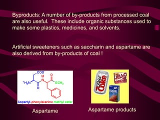 Byproducts: A number of by-products from processed coal
are also useful. These include organic substances used to
make some plastics, medicines, and solvents.
Artificial sweeteners such as saccharin and aspartame are
also derived from by-products of coal !
Aspartame Aspartame products
 