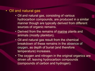 • Oil and natural gas
• Oil and natural gas, consisting of various
hydrocarbon compounds, are produced in a similar
manner though are typically derived from different
sources of organic remains.
• Derived from the remains of marine plants and
animals (mostly plankton).
• Oil and natural gas result from the chemical
breakdown of these remains in the absence of
oxygen, as depth of burial (and therefore
temperature) increases.
• The oxygen and nitrogen in the original organics are
driven off, leaving hydrocarbon compounds
(compounds of carbon and hydrogen).
 