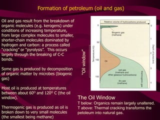 Oil and gas result from the breakdown of
organic molecules (e.g. kerogens) under
conditions of increasing temperature,
from large complex molecules to smaller,
shorter-chain molecules dominated by
hydrogen and carbon: a process called
“cracking” or “pyrolysis”. This occurs
largely through the breaking of C-C
bonds.
Some gas is produced by decomposition
of organic matter by microbes (biogenic
gas)
Most oil is produced at temperatures
between about 60O and 120O C (the oil
window).
Thermogenic gas is produced as oil is
broken down to very small molecules
(the smallest being methane)
“Oil
window”
Formation of petroleum (oil and gas)
The Oil Window
T below: Organics remain largely unaltered.
T above: Thermal cracking transforms the
petoleum into natural gas.
 