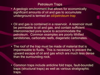 • A geologic environment that allows for economically
significant amounts of oil and gas to accumulate
underground is termed an oil/petroleum trap
• Oil and gas is contained in a reservoir. A reservoir must
be permeable to oil and gas, and contain sufficient
interconnected pore space to accommodate the
petroleum. Common examples are poorly lithified
sandstones, carbonate reefs, diagenetic carbonates.
• The roof of the trap must be made of material that is
impermeable to fluids. This is necessary to prevent the
upward escape of oil and gas which are much less dense
than the surrounding rock.
• Common traps include anticline fold traps, fault-bounded
traps (structural traps) as well as various stratigraphic
traps.
Petroleum Traps
 