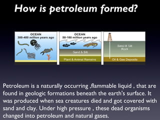 How is petroleum formed? 
Petroleum is a naturally occurring ,flammable liquid , that are 
found in geologic formations beneath the earth's surface. It 
was produced when sea creatures died and got covered with 
sand and clay. Under high pressure , these dead organisms 
changed into petroleum and natural gases. 
 