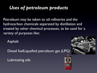 Uses of petroleum products 
Petroleum may be taken to oil refineries and the 
hydrocarbon chemicals separated by distillation and 
treated by other chemical processes, to be used for a 
variety of purposes like: 
Asphalt 
Diesel fuelLiquefied petroleum gas (LPG) 
Lubricating oils 
 
