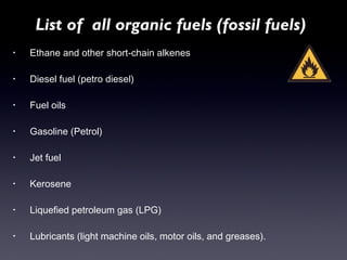 List of all organic fuels (fossil fuels) 
• Ethane and other short-chain alkenes 
• Diesel fuel (petro diesel) 
• Fuel oils 
• Gasoline (Petrol) 
• Jet fuel 
• Kerosene 
• Liquefied petroleum gas (LPG) 
• Lubricants (light machine oils, motor oils, and greases). 
 