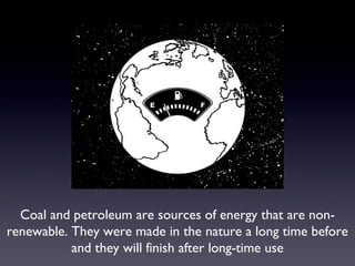 Coal and petroleum are sources of energy that are non-renewable. 
They were made in the nature a long time before 
and they will finish after long-time use 
 
