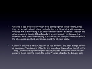 • Oil spills at sea are generally much more damaging than those on land, since 
they can spread for hundreds of nautical miles in a thin oil slick which can cover 
beaches with a thin coating of oil. This can kill sea birds, mammals, shellfish and 
other organisms it coats. Oil spills on land are more readily containable if a 
makeshift earth dam can be rapidly bulldozed around the spill site before most of 
the oil escapes, and land animals can avoid the oil more easily. 
• Control of oil spills is difficult, requires ad hoc methods, and often a large amount 
of manpower. The dropping of bombs and incendiary devices from aircraft on the 
Torrey Canyon wreck produced poor results; modern techniques would include 
pumping the oil from the wreck, like in the Prestige oil spill or the Erika oil spill. 
 