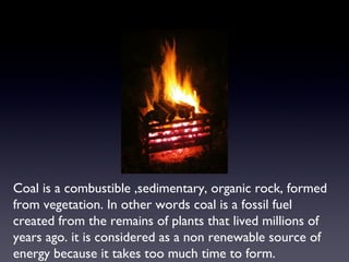 Coal is a combustible ,sedimentary, organic rock, formed 
from vegetation. In other words coal is a fossil fuel 
created from the remains of plants that lived millions of 
years ago. it is considered as a non renewable source of 
energy because it takes too much time to form. 
 