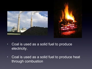 • Coal is used as a solid fuel to produce 
electricity. 
• Coal is used as a solid fuel to produce heat 
through combustion 
 