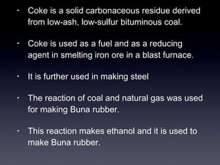 • Coke is a solid carbonaceous residue derived 
from low-ash, low-sulfur bituminous coal. 
• Coke is used as a fuel and as a reducing 
agent in smelting iron ore in a blast furnace. 
• It is further used in making steel 
• The reaction of coal and natural gas was used 
for making Buna rubber. 
• This reaction makes ethanol and it is used to 
make Buna rubber. 
 