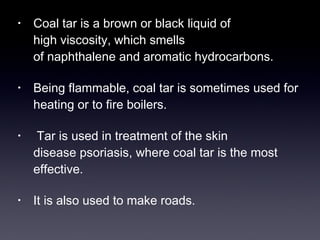 • Coal tar is a brown or black liquid of 
high viscosity, which smells 
of naphthalene and aromatic hydrocarbons. 
• Being flammable, coal tar is sometimes used for 
heating or to fire boilers. 
• Tar is used in treatment of the skin 
disease psoriasis, where coal tar is the most 
effective. 
• It is also used to make roads. 
 