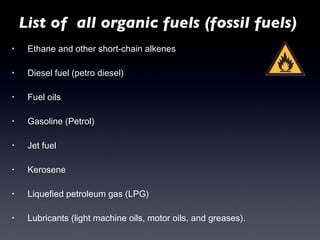 Ethane and other short-chain alkenes Diesel fuel (petro diesel) Fuel oils Gasoline (Petrol) Jet fuel Kerosene Liquefied petroleum gas (LPG) Lubricants (light machine oils, motor oils, and greases). List of  all organic fuels (fossil fuels) 