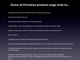 Generation of hundreds of millions of tons of waste products is pro Acid rain from high sulfur coal Interference with groundwater and water table levels Contamination of land and waterways and destruction of homes from fly ash spills Impact of water use on flows of rivers and consequential impact on other land-uses Dust nuisance Subsidence above tunnels, sometimes damaging infrastructure Coal-fired power plants shorten nearly 24,000 lives a year in the US, including 2,800 from lung cancer Coal-fired power plants emit mercury, selenium, and arsenic which are harmful to human health and the environment Release of carbon dioxide, a greenhouse gas, which causes climate change and global warming according to the IPCC. Coal is the largest contributor to the human-made increase of CO 2  in the air Excess of Petroleum products usage leads to... 