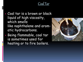 CoalTar
 Coal tar is a brown or black
liquid of high viscosity,
which smells
like naphthalene and arom-
atic hydrocarbons.
 Being flammable, coal tar
is sometimes used for
heating or to fire boilers.
 